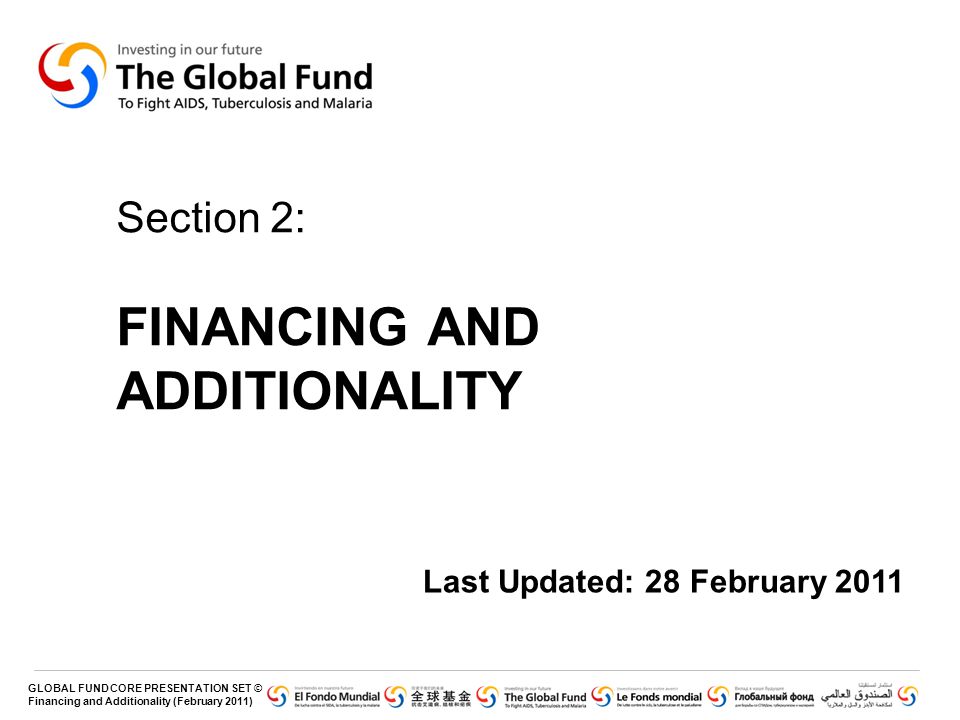 GLOBAL FUND CORE PRESENTATION SET © Financing and Additionality (February 2011) Section 2: FINANCING AND ADDITIONALITY Last Updated: 28 February 2011