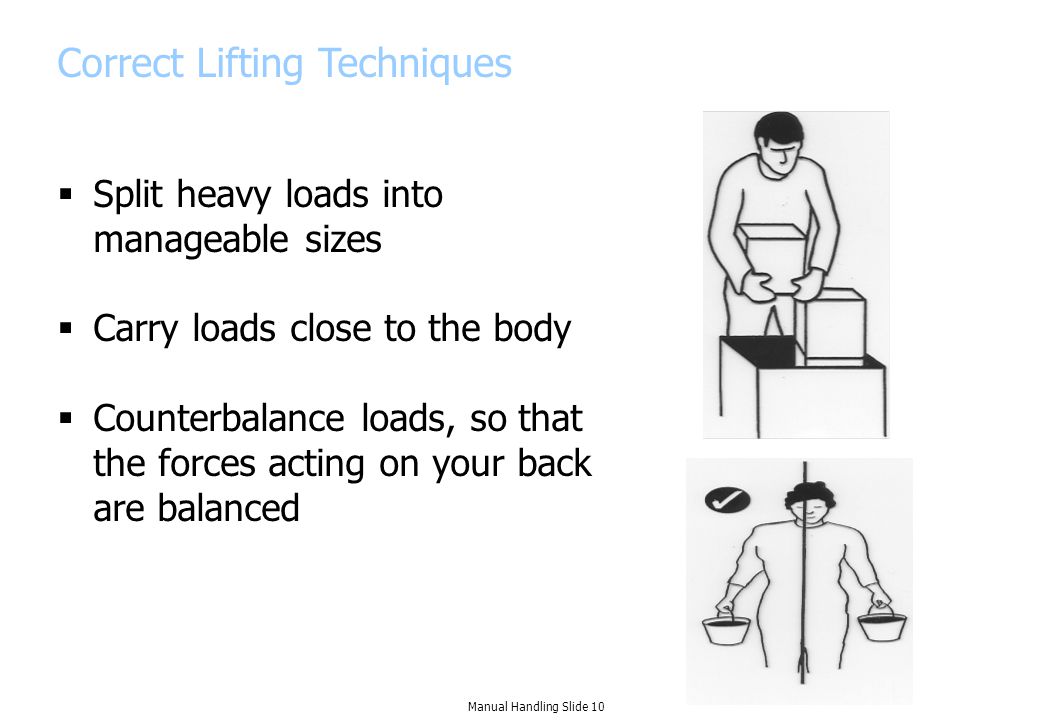 Correct Lifting Techniques  Split heavy loads into manageable sizes  Carry loads close to the body  Counterbalance loads, so that the forces acting on your back are balanced Manual Handling Slide 10
