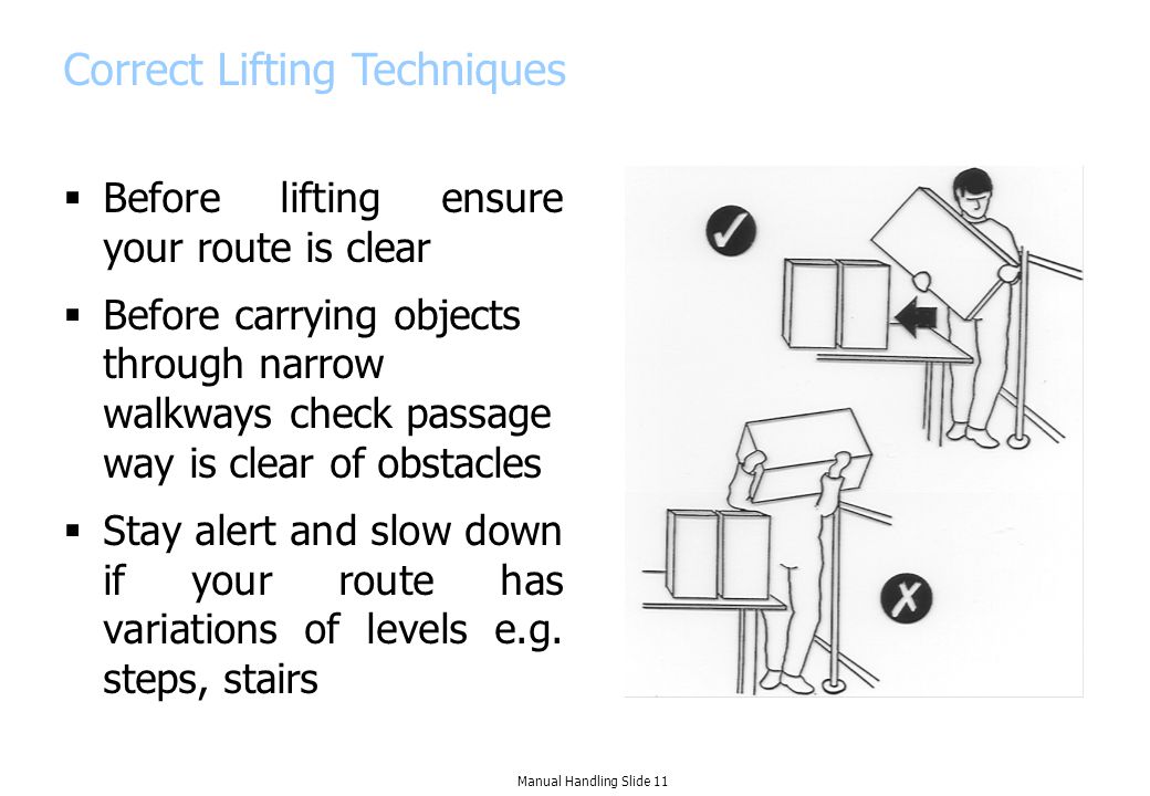 Correct Lifting Techniques  Before lifting ensure your route is clear  Before carrying objects through narrow walkways check passage way is clear of obstacles  Stay alert and slow down if your route has variations of levels e.g.