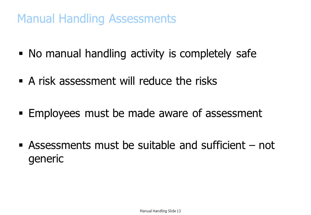 Manual Handling Assessments  No manual handling activity is completely safe  A risk assessment will reduce the risks  Employees must be made aware of assessment  Assessments must be suitable and sufficient – not generic Manual Handling Slide 13