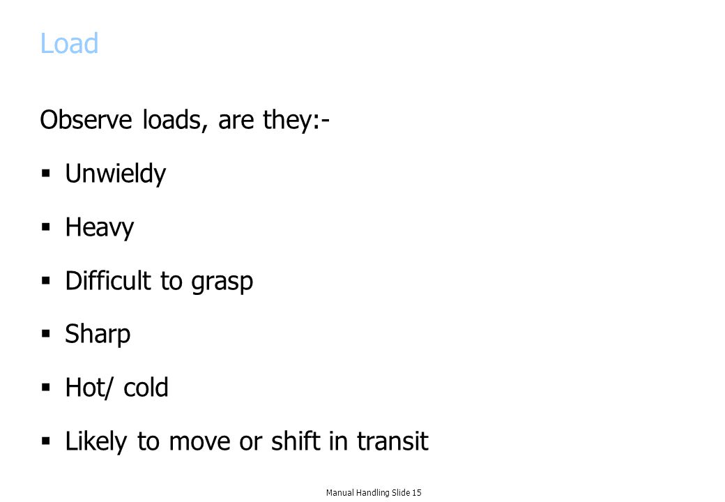 Load Observe loads, are they:-  Unwieldy  Heavy  Difficult to grasp  Sharp  Hot/ cold  Likely to move or shift in transit Manual Handling Slide 15