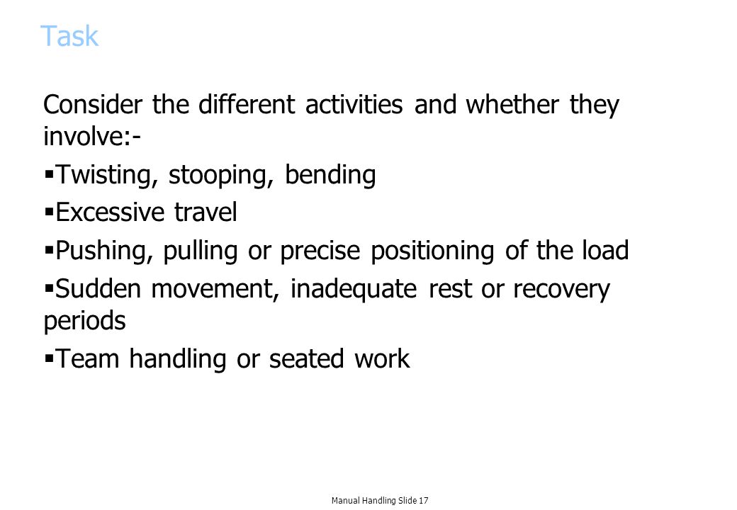 Task Consider the different activities and whether they involve:-  Twisting, stooping, bending  Excessive travel  Pushing, pulling or precise positioning of the load  Sudden movement, inadequate rest or recovery periods  Team handling or seated work Manual Handling Slide 17