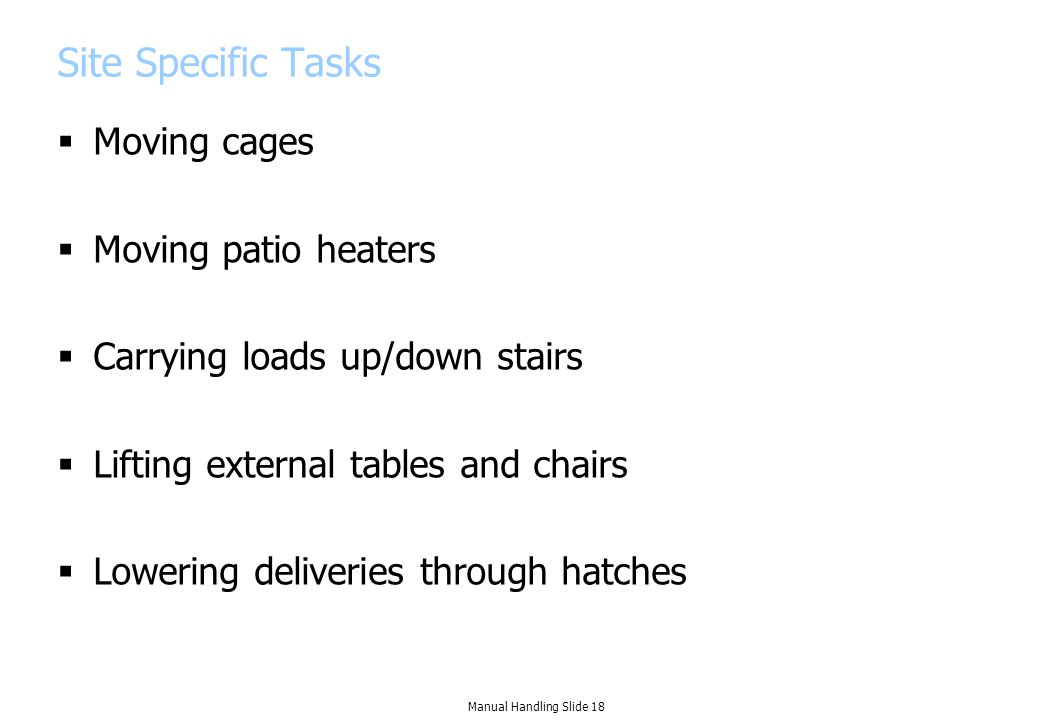 Site Specific Tasks  Moving cages  Moving patio heaters  Carrying loads up/down stairs  Lifting external tables and chairs  Lowering deliveries through hatches Manual Handling Slide 18