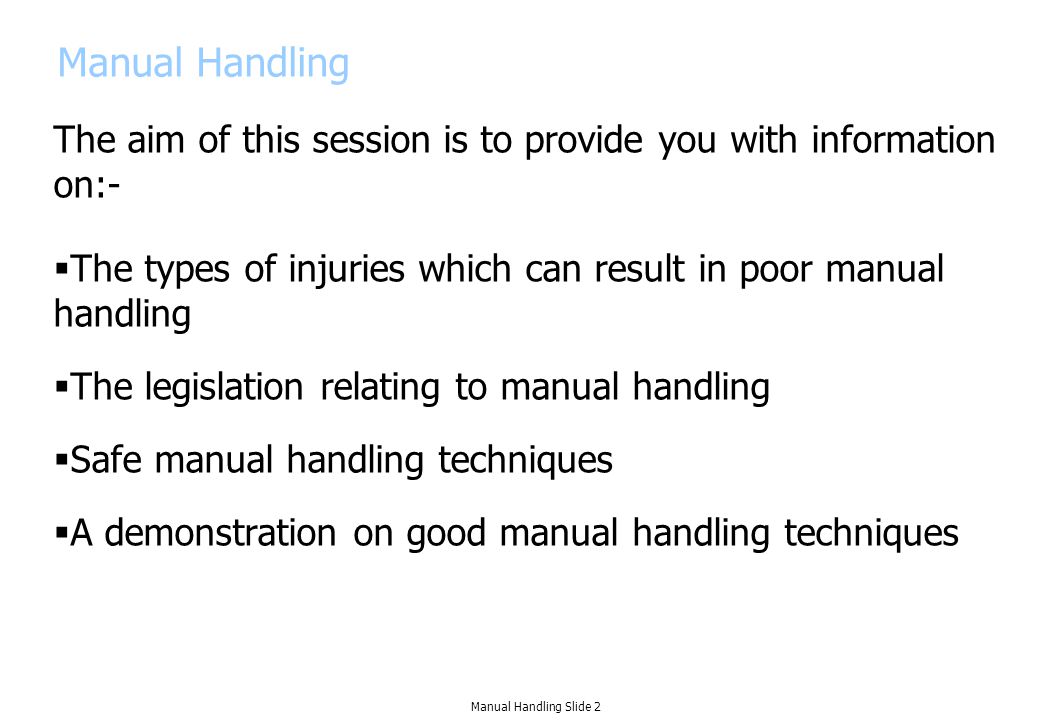 Manual Handling The aim of this session is to provide you with information on:-  The types of injuries which can result in poor manual handling  The legislation relating to manual handling  Safe manual handling techniques  A demonstration on good manual handling techniques Manual Handling Slide 2