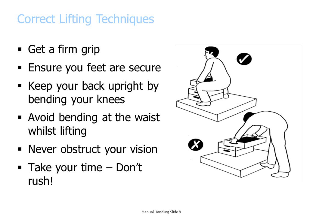 Correct Lifting Techniques  Get a firm grip  Ensure you feet are secure  Keep your back upright by bending your knees  Avoid bending at the waist whilst lifting  Never obstruct your vision  Take your time – Don’t rush.