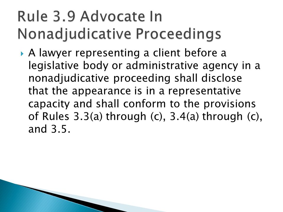  A lawyer representing a client before a legislative body or administrative agency in a nonadjudicative proceeding shall disclose that the appearance is in a representative capacity and shall conform to the provisions of Rules 3.3(a) through (c), 3.4(a) through (c), and 3.5.
