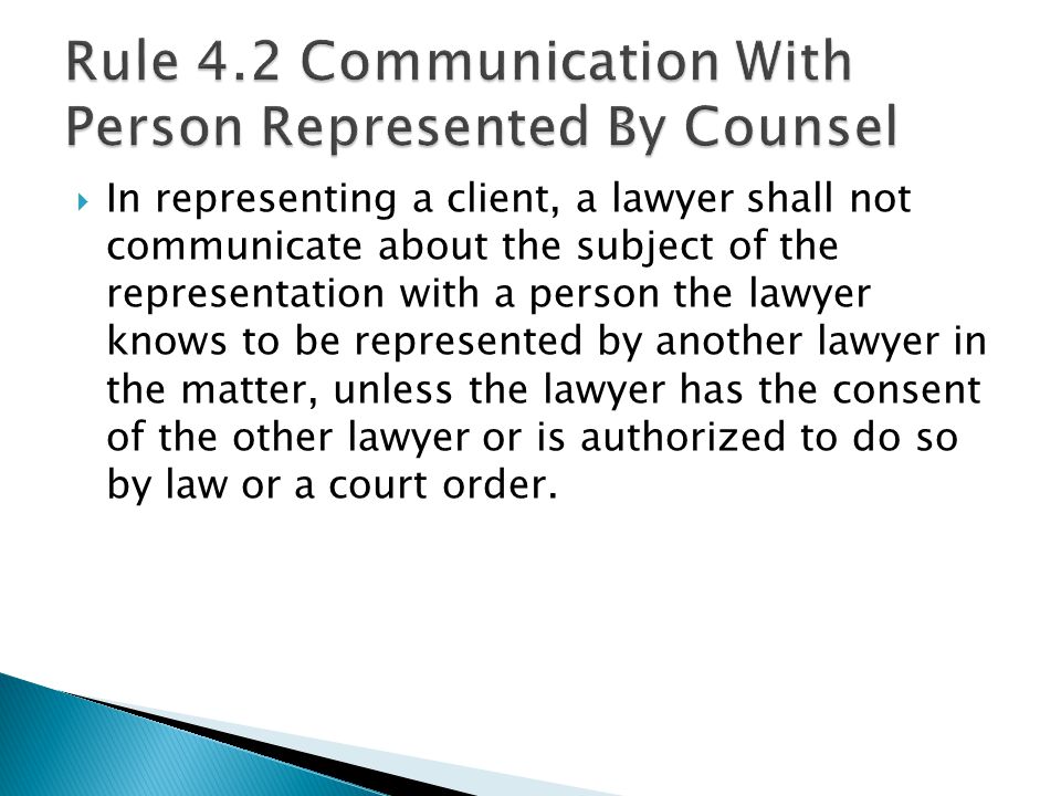  In representing a client, a lawyer shall not communicate about the subject of the representation with a person the lawyer knows to be represented by another lawyer in the matter, unless the lawyer has the consent of the other lawyer or is authorized to do so by law or a court order.