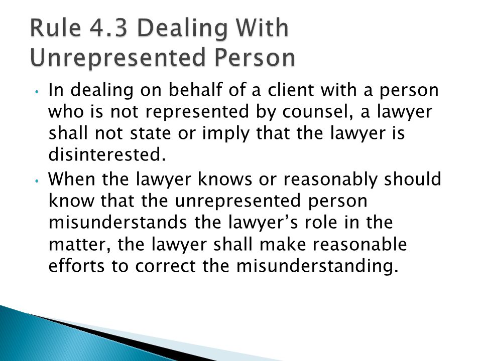 In dealing on behalf of a client with a person who is not represented by counsel, a lawyer shall not state or imply that the lawyer is disinterested.