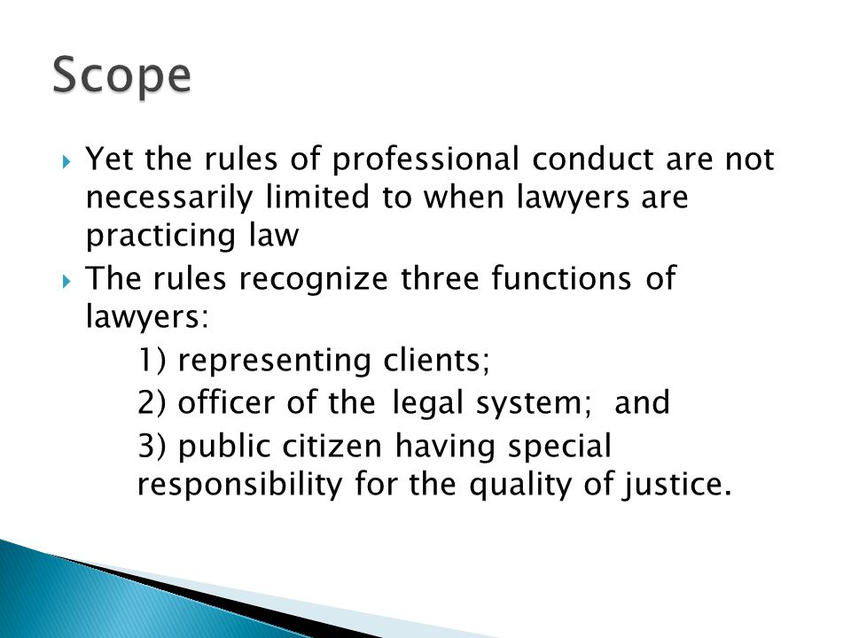  Yet the rules of professional conduct are not necessarily limited to when lawyers are practicing law  The rules recognize three functions of lawyers: 1) representing clients; 2) officer of the legal system; and 3) public citizen having special responsibility for the quality of justice.