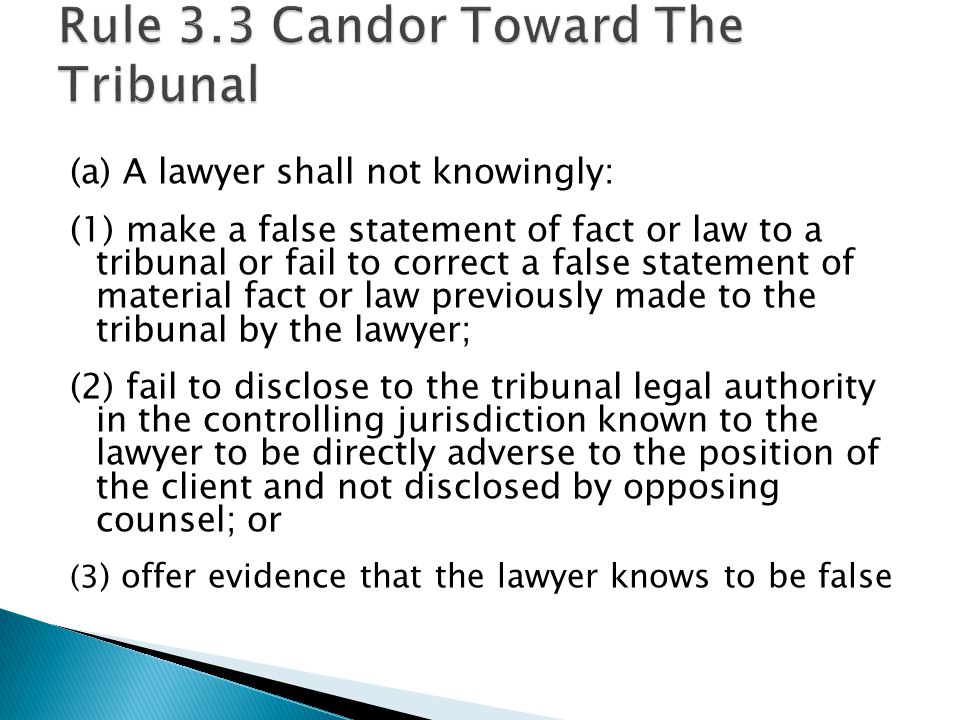(a) A lawyer shall not knowingly: (1) make a false statement of fact or law to a tribunal or fail to correct a false statement of material fact or law previously made to the tribunal by the lawyer; (2) fail to disclose to the tribunal legal authority in the controlling jurisdiction known to the lawyer to be directly adverse to the position of the client and not disclosed by opposing counsel; or (3 ) offer evidence that the lawyer knows to be false