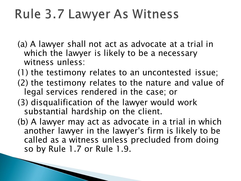 (a) A lawyer shall not act as advocate at a trial in which the lawyer is likely to be a necessary witness unless: (1) the testimony relates to an uncontested issue; (2) the testimony relates to the nature and value of legal services rendered in the case; or (3) disqualification of the lawyer would work substantial hardship on the client.