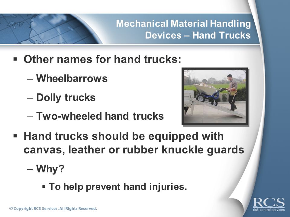 Mechanical Material Handling Devices – Hand Trucks  Other names for hand trucks: –Wheelbarrows –Dolly trucks –Two-wheeled hand trucks  Hand trucks should be equipped with canvas, leather or rubber knuckle guards –Why.