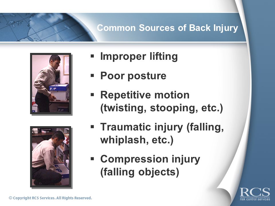 Common Sources of Back Injury  Improper lifting  Poor posture  Repetitive motion (twisting, stooping, etc.)  Traumatic injury (falling, whiplash, etc.)  Compression injury (falling objects)