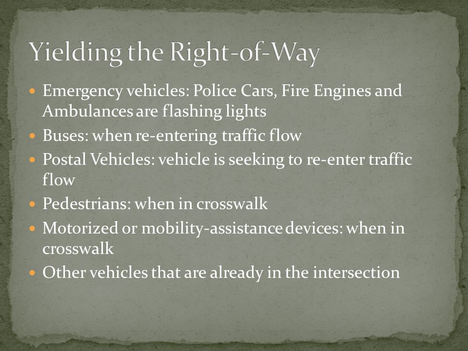 Emergency vehicles: Police Cars, Fire Engines and Ambulances are flashing lights Buses: when re-entering traffic flow Postal Vehicles: vehicle is seeking to re-enter traffic flow Pedestrians: when in crosswalk Motorized or mobility-assistance devices: when in crosswalk Other vehicles that are already in the intersection
