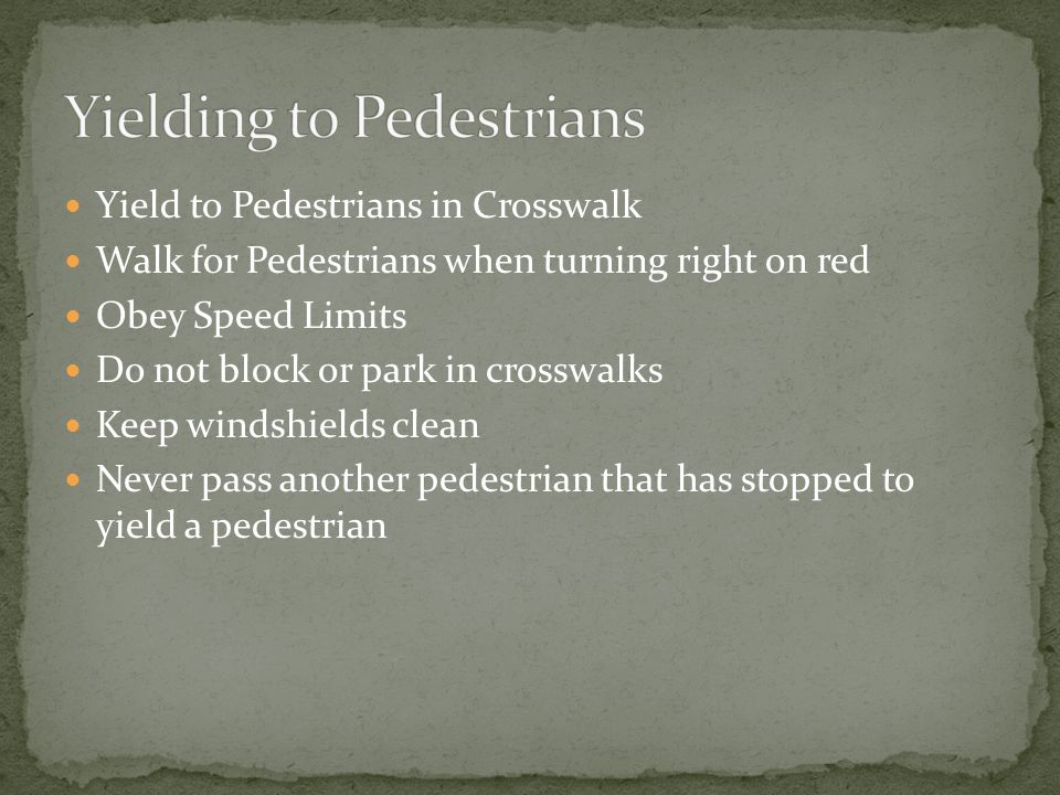 Yield to Pedestrians in Crosswalk Walk for Pedestrians when turning right on red Obey Speed Limits Do not block or park in crosswalks Keep windshields clean Never pass another pedestrian that has stopped to yield a pedestrian