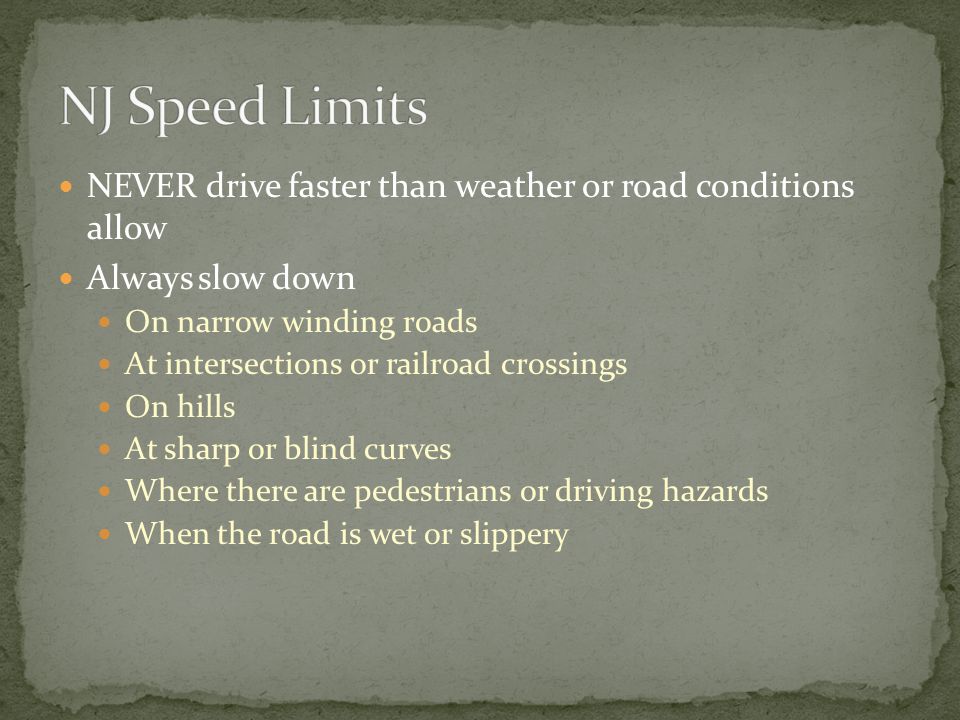 NEVER drive faster than weather or road conditions allow Always slow down On narrow winding roads At intersections or railroad crossings On hills At sharp or blind curves Where there are pedestrians or driving hazards When the road is wet or slippery