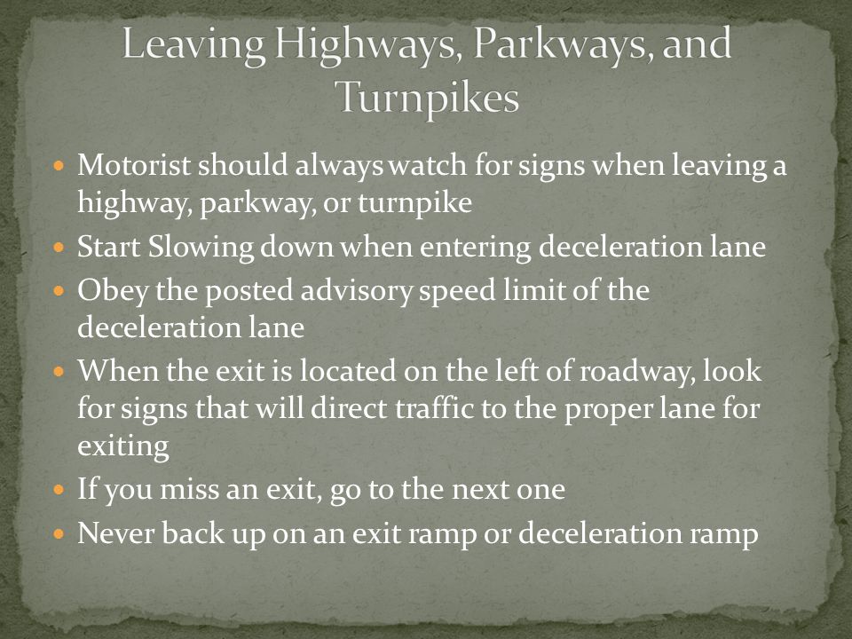 Motorist should always watch for signs when leaving a highway, parkway, or turnpike Start Slowing down when entering deceleration lane Obey the posted advisory speed limit of the deceleration lane When the exit is located on the left of roadway, look for signs that will direct traffic to the proper lane for exiting If you miss an exit, go to the next one Never back up on an exit ramp or deceleration ramp