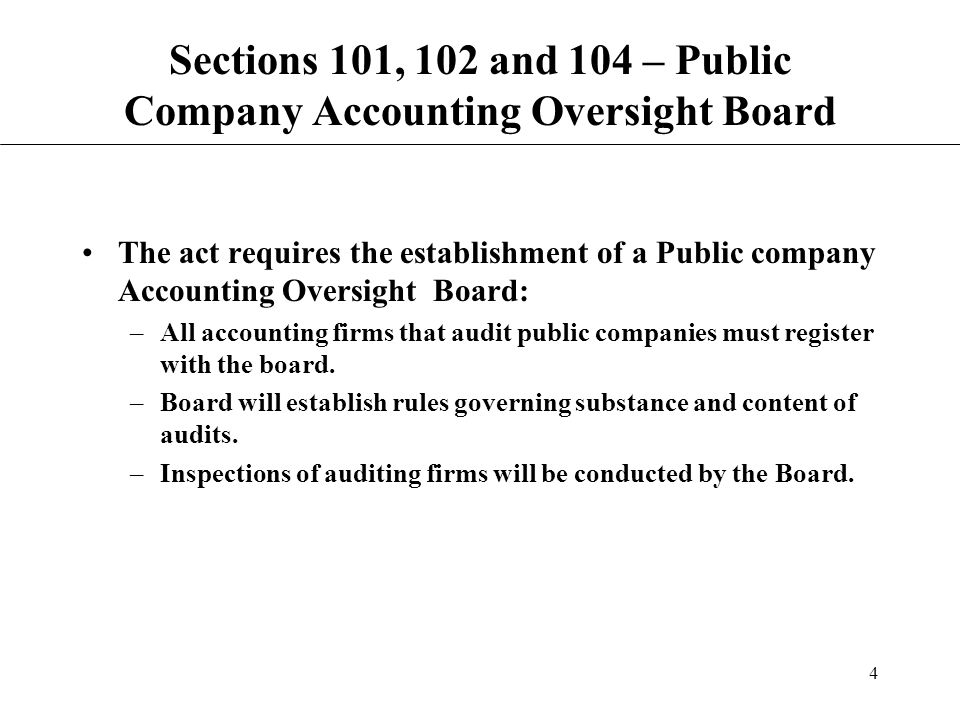 4 Sections 101, 102 and 104 – Public Company Accounting Oversight Board The act requires the establishment of a Public company Accounting Oversight Board: –All accounting firms that audit public companies must register with the board.