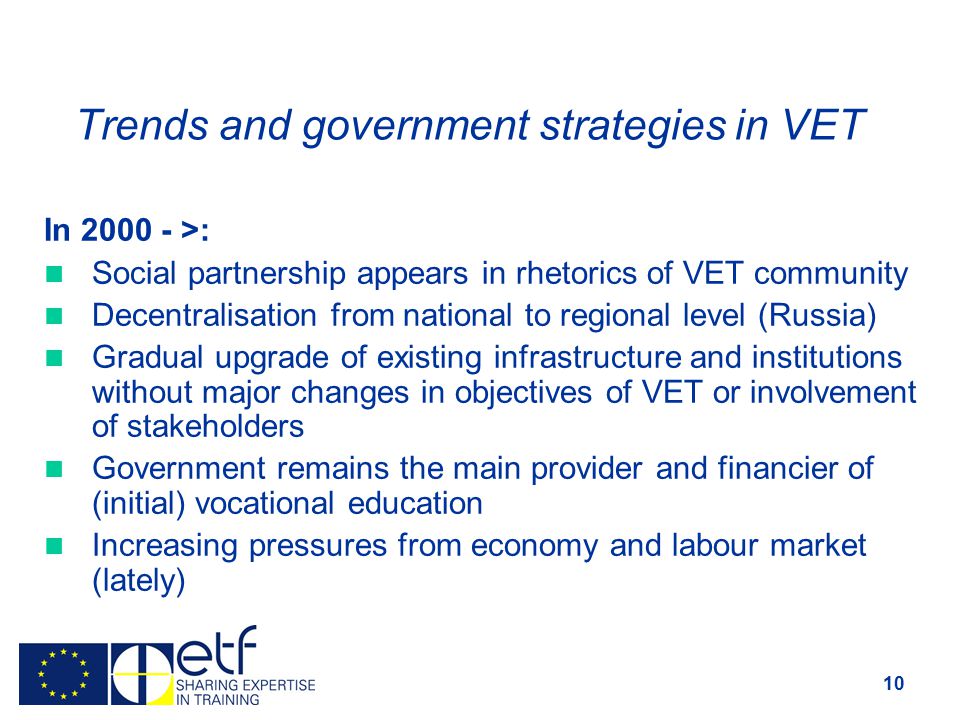 10 Trends and government strategies in VET In >: Social partnership appears in rhetorics of VET community Decentralisation from national to regional level (Russia) Gradual upgrade of existing infrastructure and institutions without major changes in objectives of VET or involvement of stakeholders Government remains the main provider and financier of (initial) vocational education Increasing pressures from economy and labour market (lately)