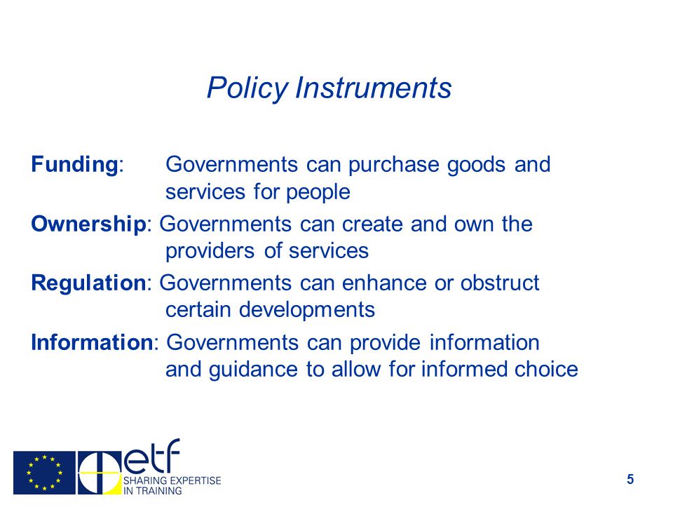 5 Policy Instruments Funding: Governments can purchase goods and services for people Ownership: Governments can create and own the providers of services Regulation: Governments can enhance or obstruct certain developments Information: Governments can provide information and guidance to allow for informed choice