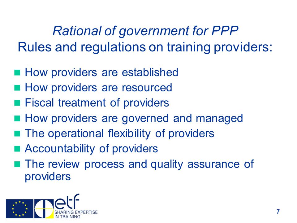 7 Rational of government for PPP Rules and regulations on training providers: How providers are established How providers are resourced Fiscal treatment of providers How providers are governed and managed The operational flexibility of providers Accountability of providers The review process and quality assurance of providers