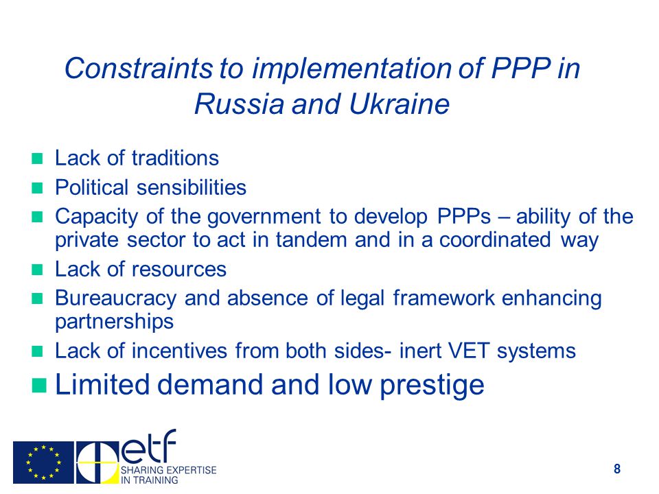 8 Constraints to implementation of PPP in Russia and Ukraine Lack of traditions Political sensibilities Capacity of the government to develop PPPs – ability of the private sector to act in tandem and in a coordinated way Lack of resources Bureaucracy and absence of legal framework enhancing partnerships Lack of incentives from both sides- inert VET systems Limited demand and low prestige