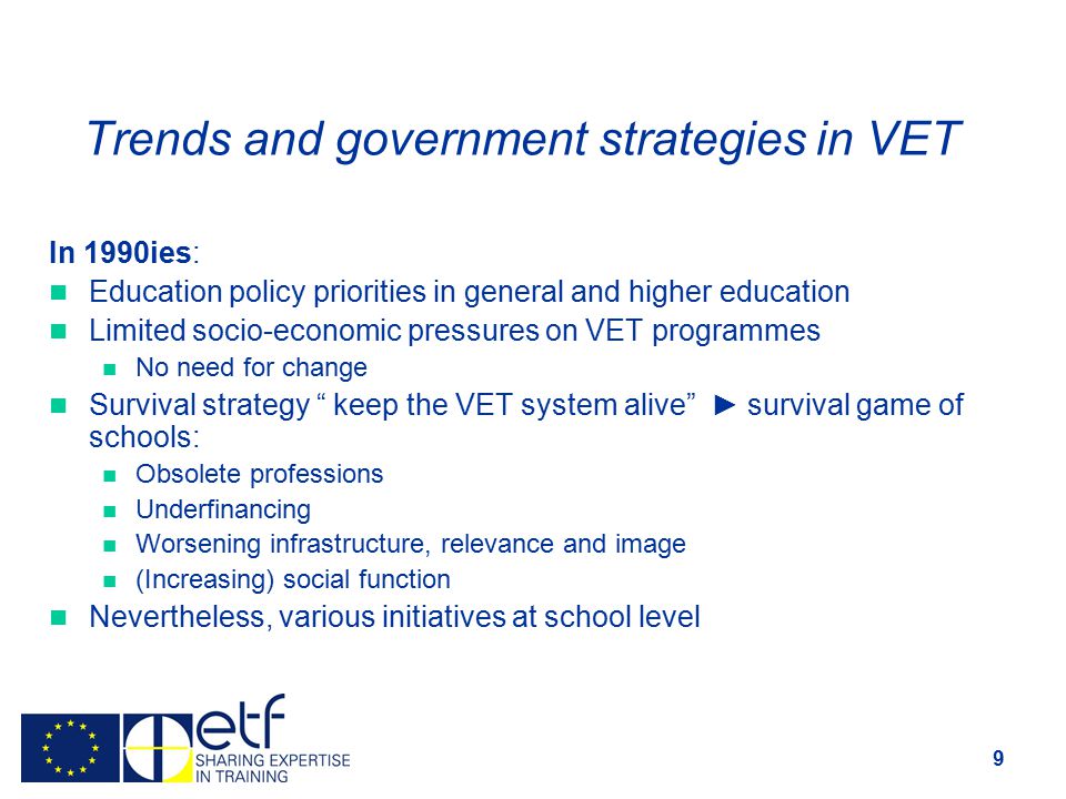 9 Trends and government strategies in VET In 1990ies: Education policy priorities in general and higher education Limited socio-economic pressures on VET programmes No need for change Survival strategy keep the VET system alive ► survival game of schools: Obsolete professions Underfinancing Worsening infrastructure, relevance and image (Increasing) social function Nevertheless, various initiatives at school level