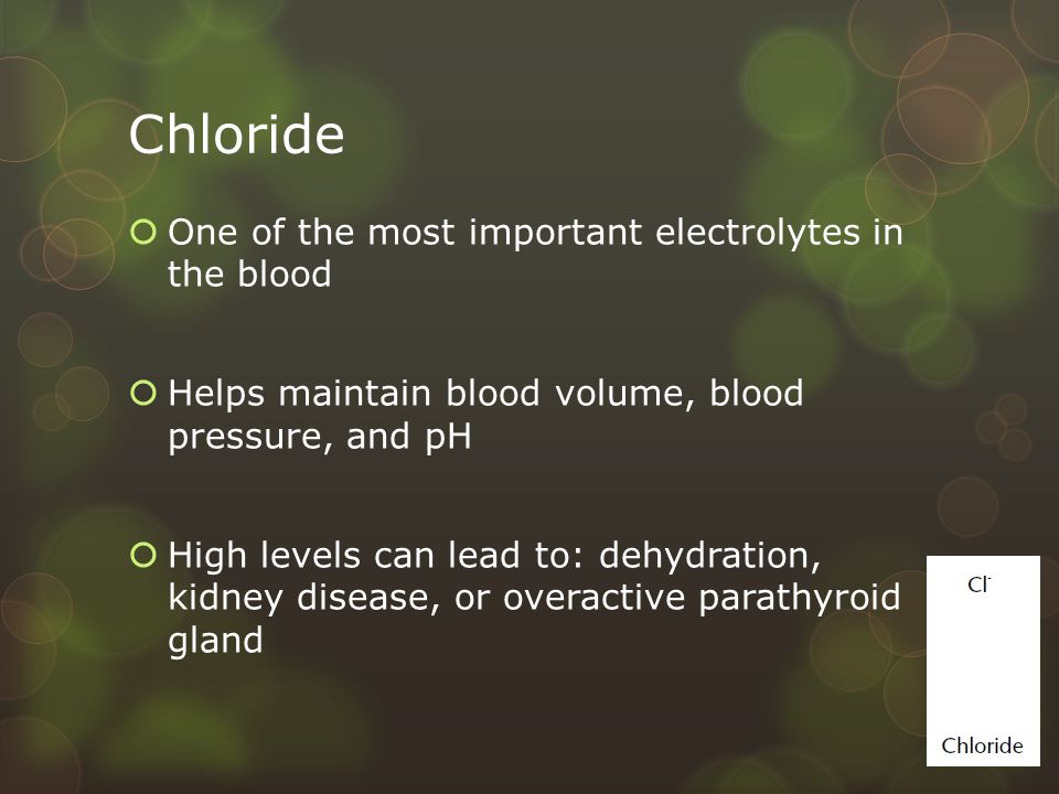Chloride  One of the most important electrolytes in the blood  Helps maintain blood volume, blood pressure, and pH  High levels can lead to: dehydration, kidney disease, or overactive parathyroid gland