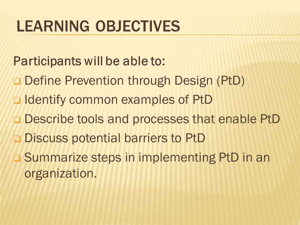 LEARNING OBJECTIVES Participants will be able to:  Define Prevention through Design (PtD)  Identify common examples of PtD  Describe tools and processes that enable PtD  Discuss potential barriers to PtD  Summarize steps in implementing PtD in an organization.