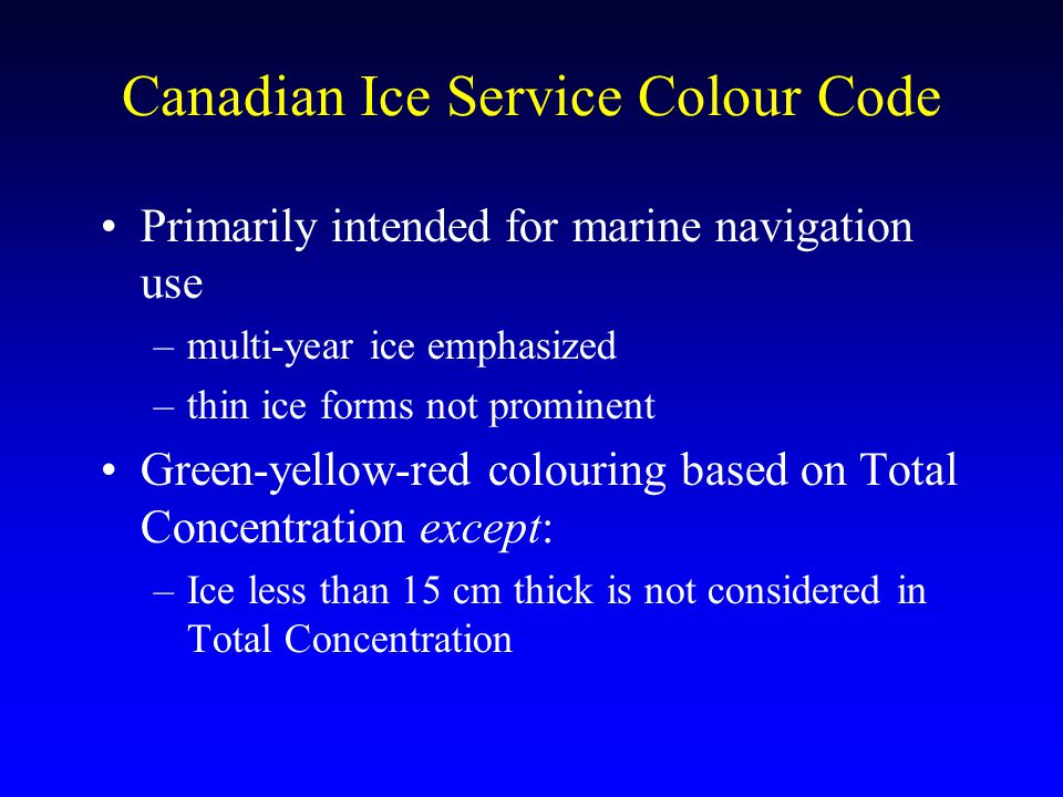 Canadian Ice Service Colour Code Primarily intended for marine navigation use –multi-year ice emphasized –thin ice forms not prominent Green-yellow-red colouring based on Total Concentration except: –Ice less than 15 cm thick is not considered in Total Concentration