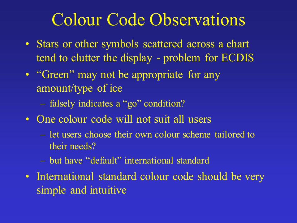 Colour Code Observations Stars or other symbols scattered across a chart tend to clutter the display - problem for ECDIS Green may not be appropriate for any amount/type of ice –falsely indicates a go condition.