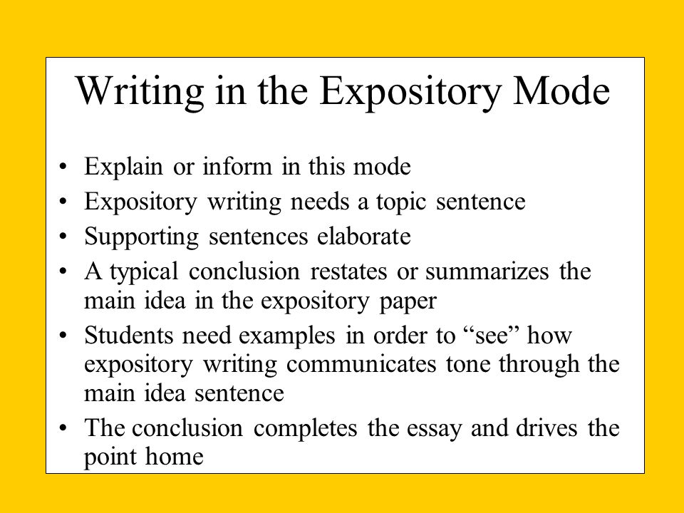 Writing in the Expository Mode Explain or inform in this mode Expository writing needs a topic sentence Supporting sentences elaborate A typical conclusion restates or summarizes the main idea in the expository paper Students need examples in order to see how expository writing communicates tone through the main idea sentence The conclusion completes the essay and drives the point home