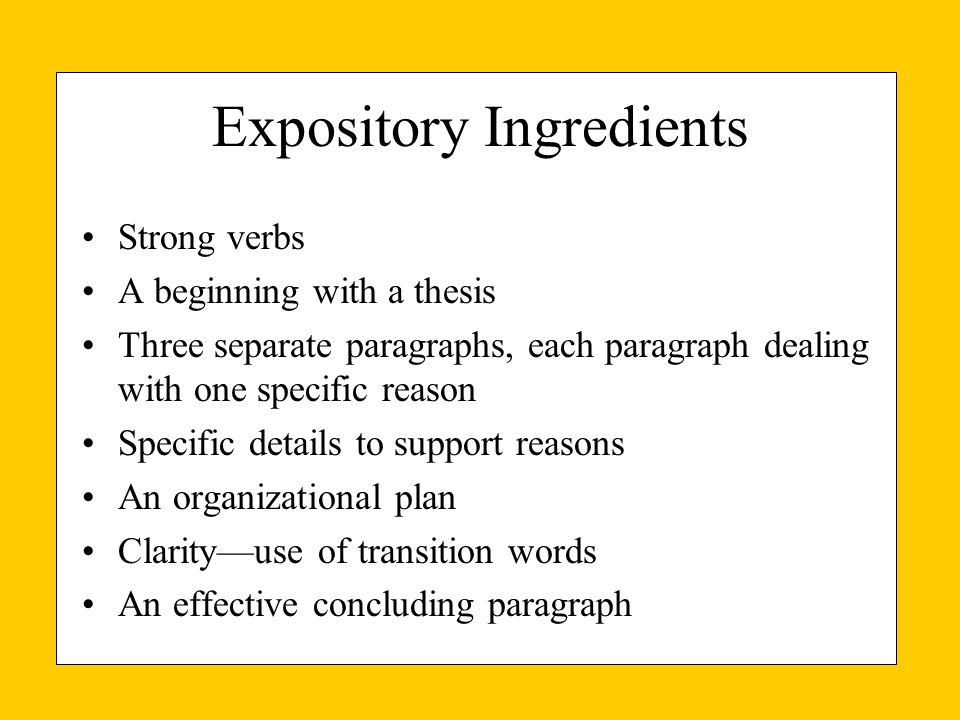 Expository Ingredients Strong verbs A beginning with a thesis Three separate paragraphs, each paragraph dealing with one specific reason Specific details to support reasons An organizational plan Clarity—use of transition words An effective concluding paragraph