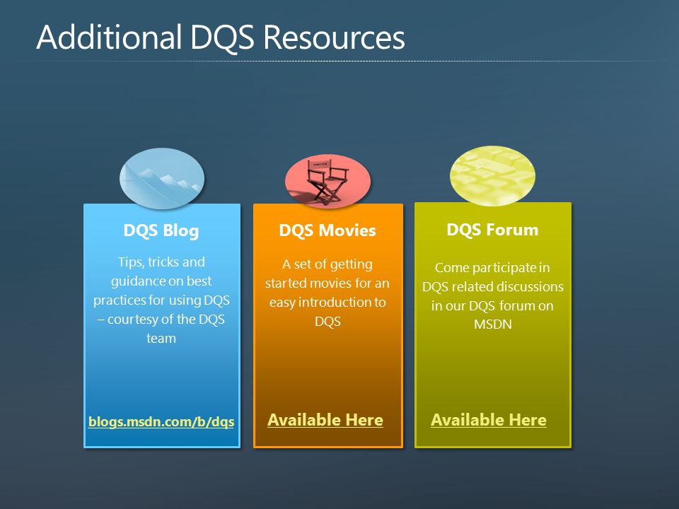 DQS Blog Tips, tricks and guidance on best practices for using DQS – courtesy of the DQS team DQS Blog Tips, tricks and guidance on best practices for using DQS – courtesy of the DQS team DQS Movies A set of getting started movies for an easy introduction to DQS DQS Movies A set of getting started movies for an easy introduction to DQS DQS Forum Come participate in DQS related discussions in our DQS forum on MSDN DQS Forum Come participate in DQS related discussions in our DQS forum on MSDN Available Here blogs.msdn.com/b/dqs Available Here