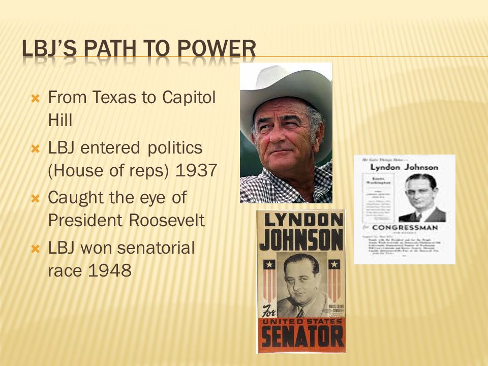  From Texas to Capitol Hill  LBJ entered politics (House of reps) 1937  Caught the eye of President Roosevelt  LBJ won senatorial race 1948