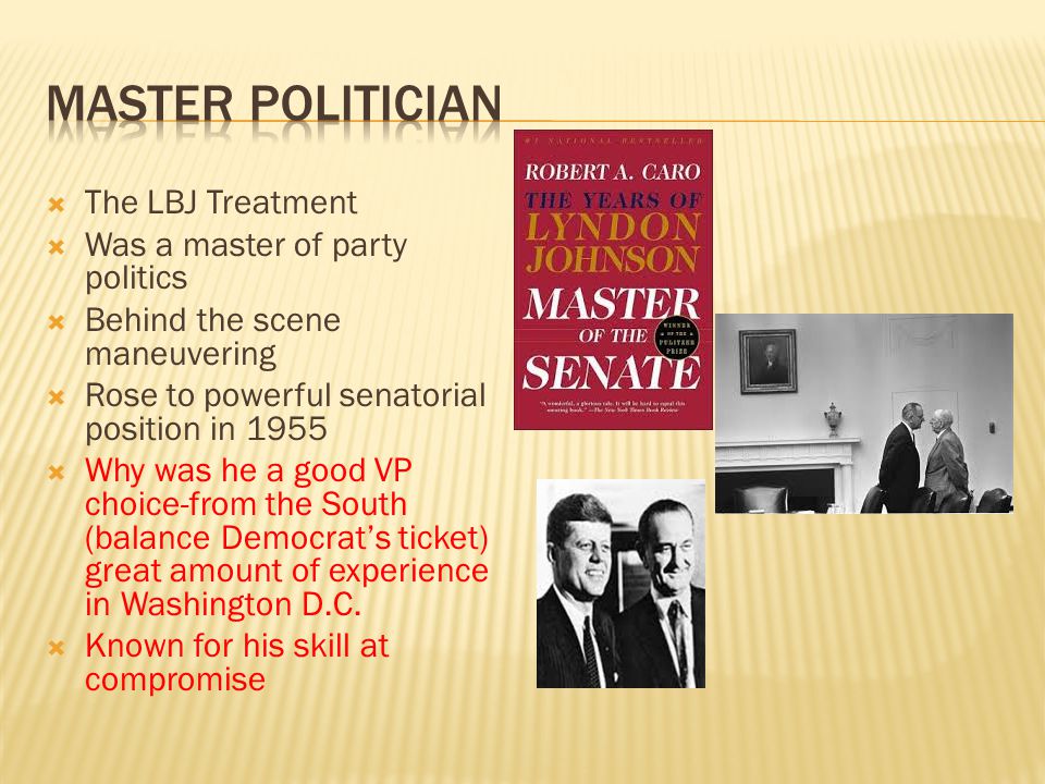  The LBJ Treatment  Was a master of party politics  Behind the scene maneuvering  Rose to powerful senatorial position in 1955  Why was he a good VP choice-from the South (balance Democrat’s ticket) great amount of experience in Washington D.C.