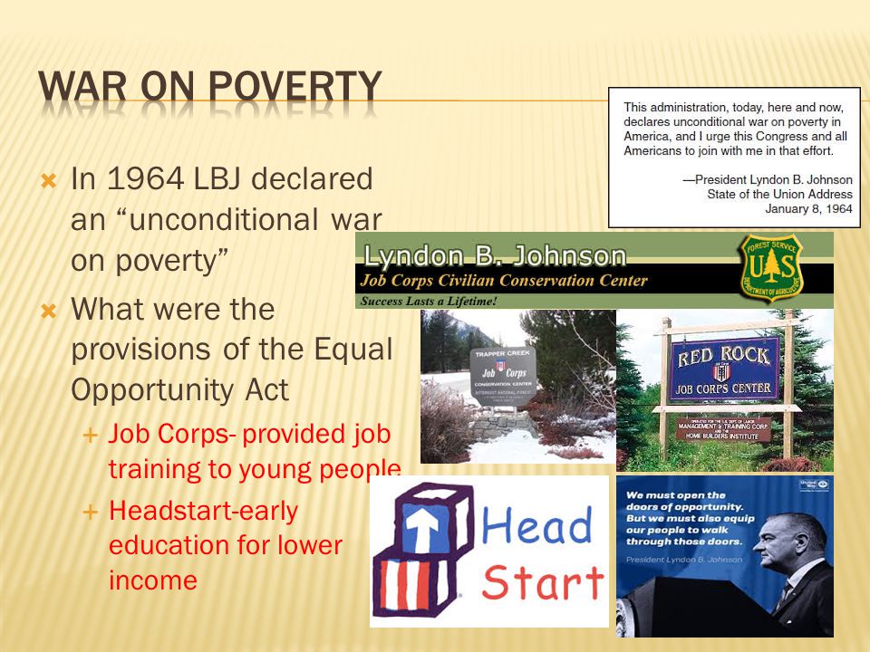  In 1964 LBJ declared an unconditional war on poverty  What were the provisions of the Equal Opportunity Act  Job Corps- provided job training to young people  Headstart-early education for lower income