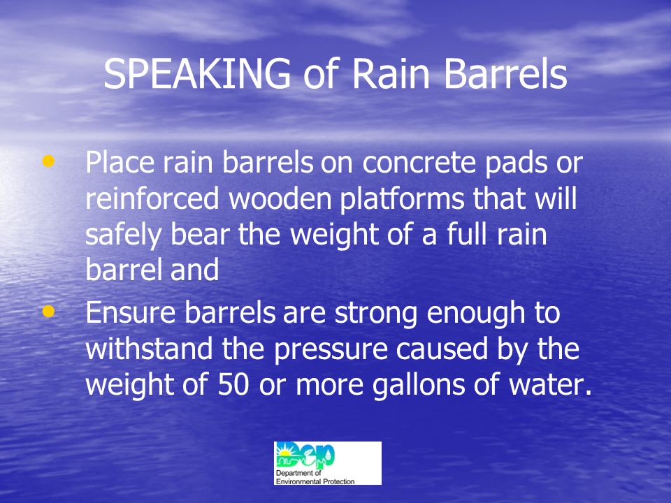 SPEAKING of Rain Barrels Place rain barrels on concrete pads or reinforced wooden platforms that will safely bear the weight of a full rain barrel and Ensure barrels are strong enough to withstand the pressure caused by the weight of 50 or more gallons of water.