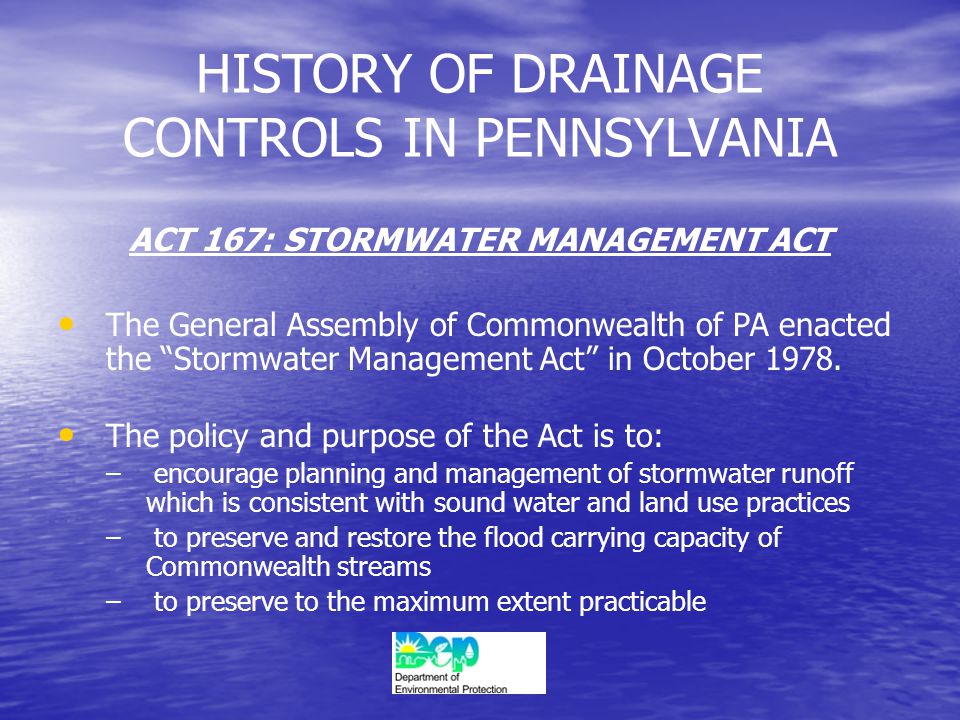 HISTORY OF DRAINAGE CONTROLS IN PENNSYLVANIA ACT 167: STORMWATER MANAGEMENT ACT The General Assembly of Commonwealth of PA enacted the Stormwater Management Act in October 1978.