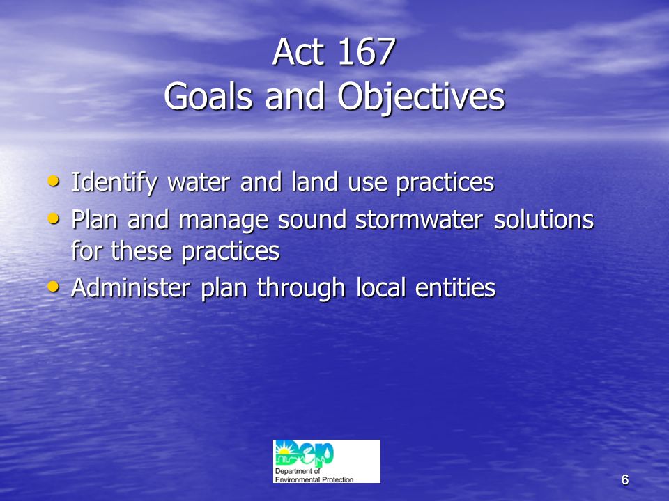 6 Act 167 Goals and Objectives Identify water and land use practices Identify water and land use practices Plan and manage sound stormwater solutions for these practices Plan and manage sound stormwater solutions for these practices Administer plan through local entities Administer plan through local entities