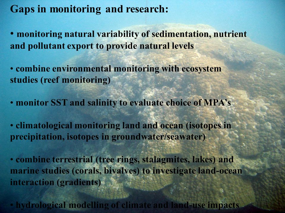 Gaps in monitoring and research: monitoring natural variability of sedimentation, nutrient and pollutant export to provide natural levels combine environmental monitoring with ecosystem studies (reef monitoring) monitor SST and salinity to evaluate choice of MPA’s climatological monitoring land and ocean (isotopes in precipitation, isotopes in groundwater/seawater) combine terrestrial (tree rings, stalagmites, lakes) and marine studies (corals, bivalves) to investigate land-ocean interaction (gradients) hydrological modelling of climate and land-use impacts