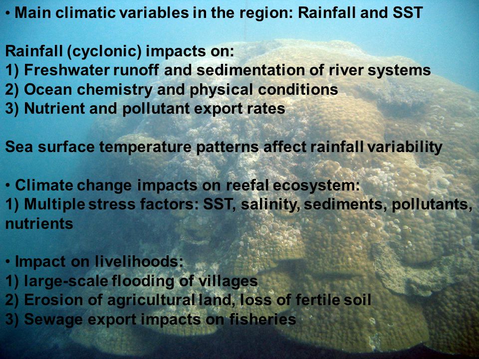 Main climatic variables in the region: Rainfall and SST Rainfall (cyclonic) impacts on: 1) Freshwater runoff and sedimentation of river systems 2) Ocean chemistry and physical conditions 3) Nutrient and pollutant export rates Sea surface temperature patterns affect rainfall variability Climate change impacts on reefal ecosystem: 1) Multiple stress factors: SST, salinity, sediments, pollutants, nutrients Impact on livelihoods: 1) large-scale flooding of villages 2) Erosion of agricultural land, loss of fertile soil 3) Sewage export impacts on fisheries
