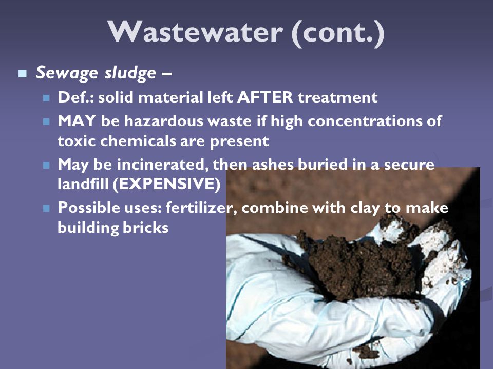 Wastewater (cont.) Sewage sludge – Def.: solid material left AFTER treatment MAY be hazardous waste if high concentrations of toxic chemicals are present May be incinerated, then ashes buried in a secure landfill (EXPENSIVE) Possible uses: fertilizer, combine with clay to make building bricks