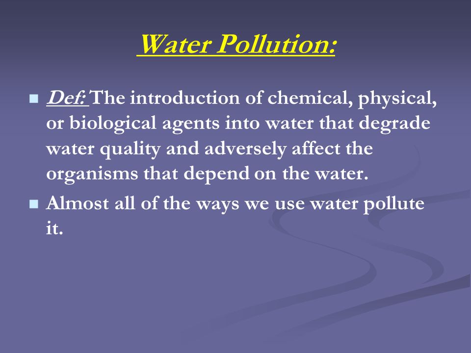Water Pollution: Def: The introduction of chemical, physical, or biological agents into water that degrade water quality and adversely affect the organisms that depend on the water.