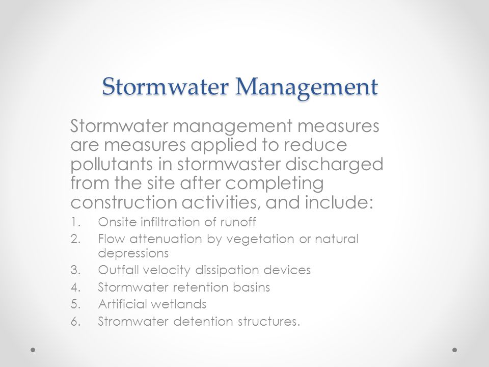 Stormwater Management Stormwater management measures are measures applied to reduce pollutants in stormwaster discharged from the site after completing construction activities, and include: 1.Onsite infiltration of runoff 2.Flow attenuation by vegetation or natural depressions 3.Outfall velocity dissipation devices 4.Stormwater retention basins 5.Artificial wetlands 6.Stromwater detention structures.