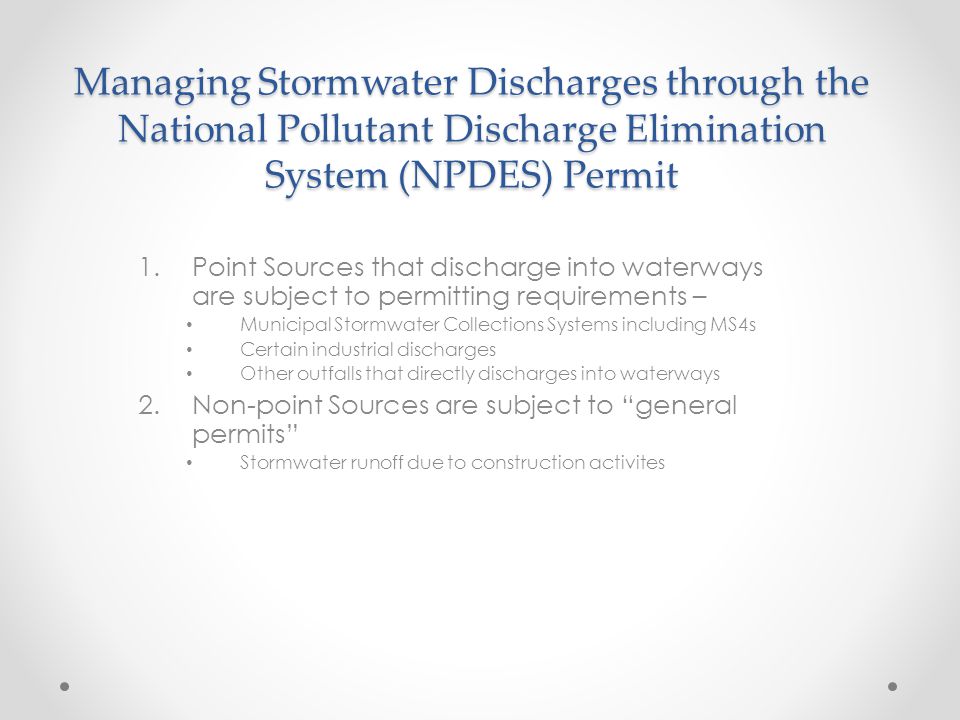 Managing Stormwater Discharges through the National Pollutant Discharge Elimination System (NPDES) Permit 1.Point Sources that discharge into waterways are subject to permitting requirements – Municipal Stormwater Collections Systems including MS4s Certain industrial discharges Other outfalls that directly discharges into waterways 2.Non-point Sources are subject to general permits Stormwater runoff due to construction activites