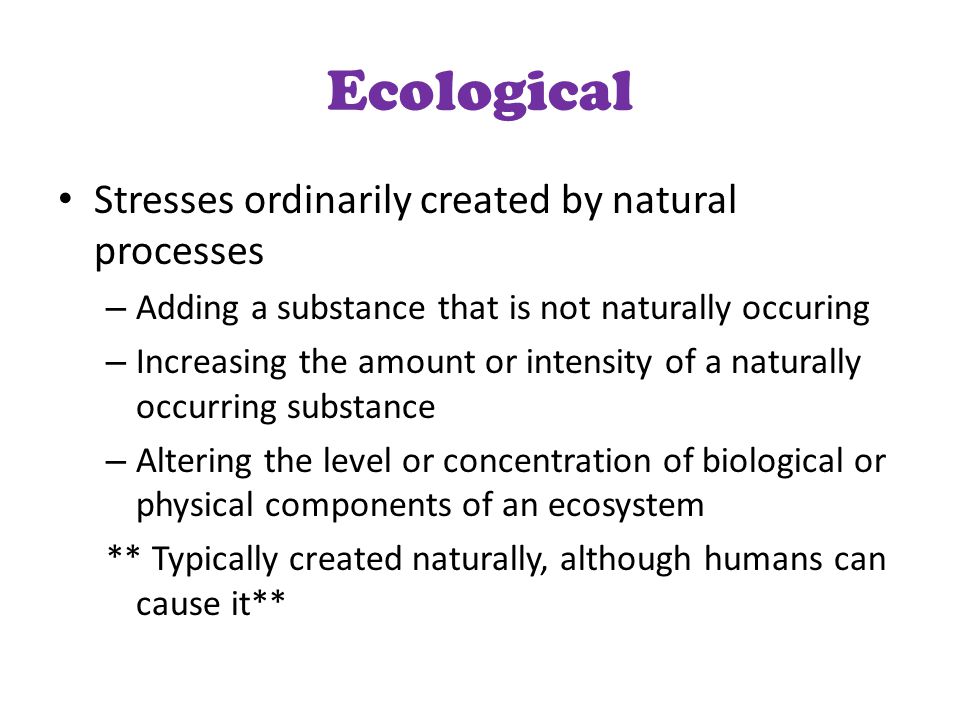 Ecological Stresses ordinarily created by natural processes – Adding a substance that is not naturally occuring – Increasing the amount or intensity of a naturally occurring substance – Altering the level or concentration of biological or physical components of an ecosystem ** Typically created naturally, although humans can cause it**