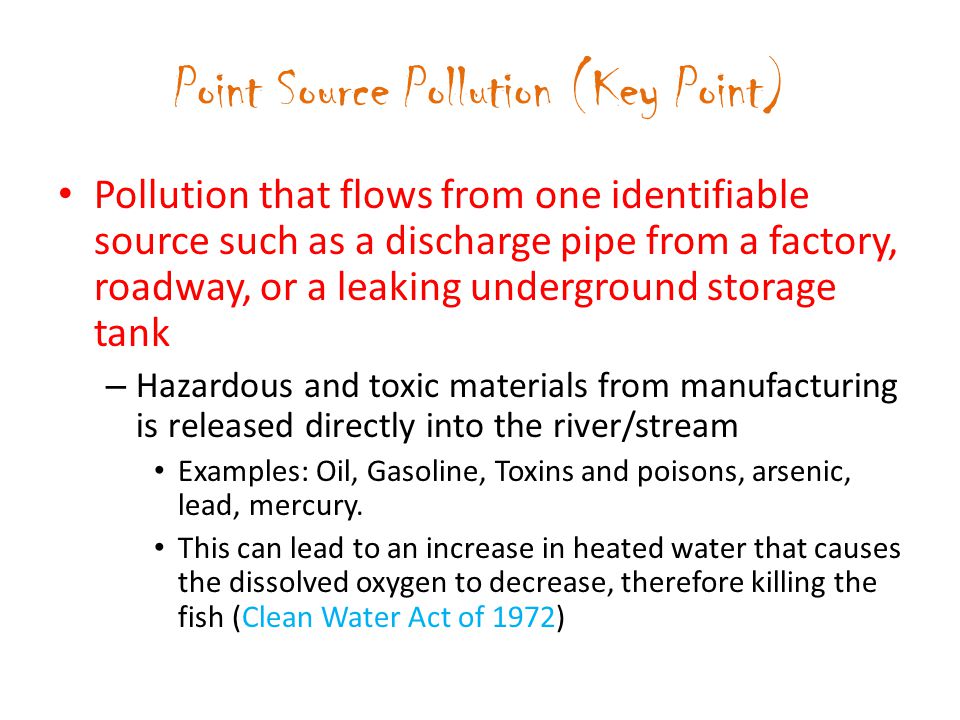Point Source Pollution (Key Point) Pollution that flows from one identifiable source such as a discharge pipe from a factory, roadway, or a leaking underground storage tank – Hazardous and toxic materials from manufacturing is released directly into the river/stream Examples: Oil, Gasoline, Toxins and poisons, arsenic, lead, mercury.