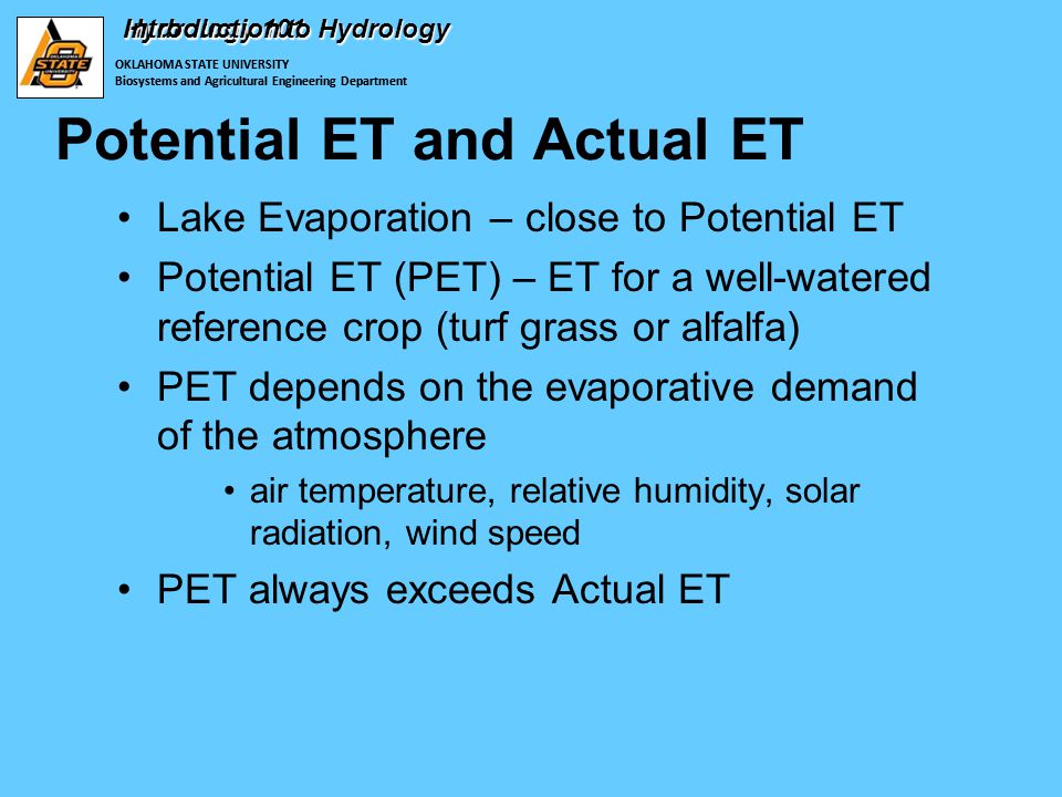 OKLAHOMA STATE UNIVERSITY Biosystems and Agricultural Engineering Department Hydrology 101 Potential ET and Actual ET Lake Evaporation – close to Potential ET Potential ET (PET) – ET for a well-watered reference crop (turf grass or alfalfa) PET depends on the evaporative demand of the atmosphere air temperature, relative humidity, solar radiation, wind speed PET always exceeds Actual ET OKLAHOMA STATE UNIVERSITY Biosystems and Agricultural Engineering Department Introduction to Hydrology