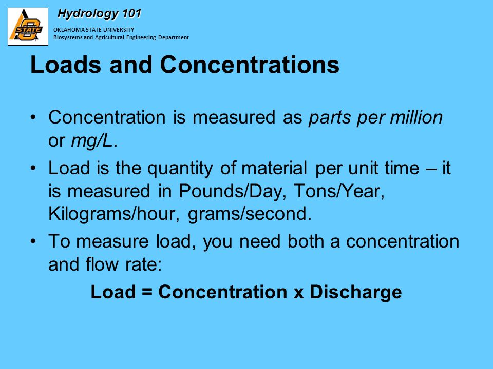 OKLAHOMA STATE UNIVERSITY Biosystems and Agricultural Engineering Department Hydrology 101 Loads and Concentrations Concentration is measured as parts per million or mg/L.